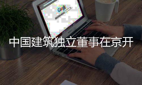 中国在京独立董事题调务专研产业房地建筑开展